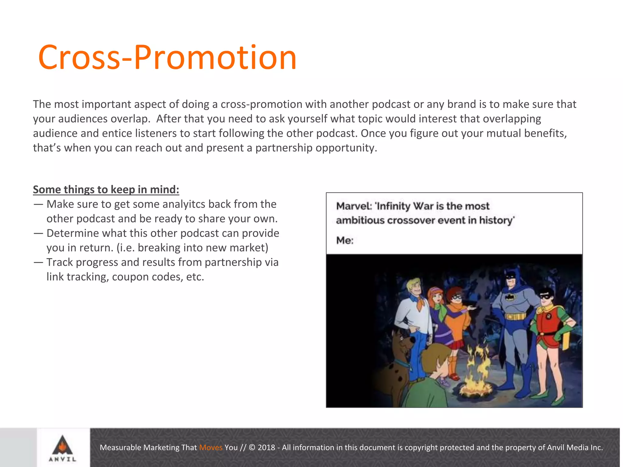 Measurable Marketing That Moves You // © 2018 - All information in this document is copyright protected and the property of Anvil Media Inc.
Cross-Promotion
The most important aspect of doing a cross-promotion with another podcast or any brand is to make sure that
your audiences overlap. After that you need to ask yourself what topic would interest that overlapping
audience and entice listeners to start following the other podcast. Once you figure out your mutual benefits,
that’s when you can reach out and present a partnership opportunity.
Some things to keep in mind:
— Make sure to get some analyitcs back from the
other podcast and be ready to share your own.
— Determine what this other podcast can provide
you in return. (i.e. breaking into new market)
— Track progress and results from partnership via
link tracking, coupon codes, etc.
 