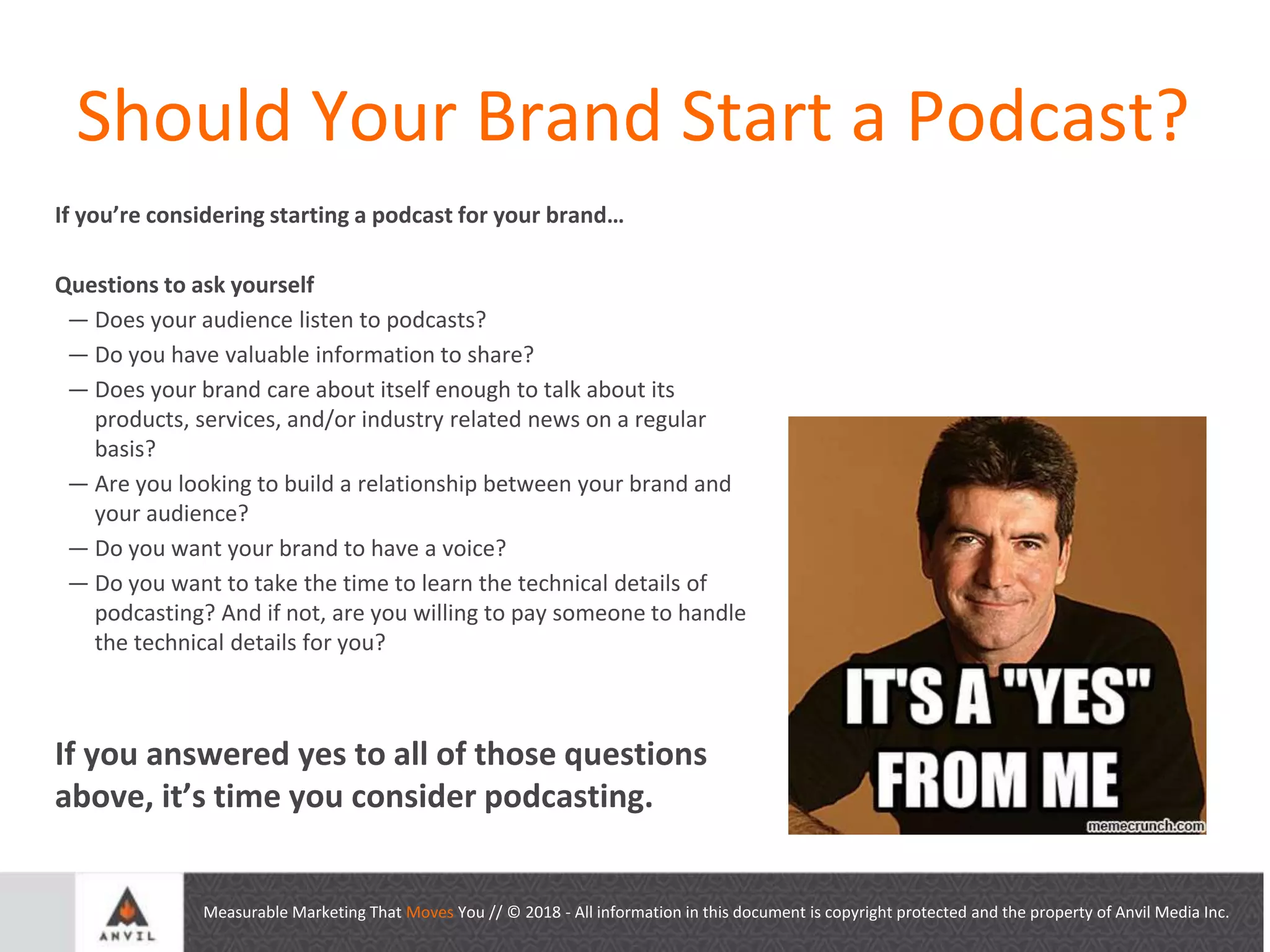 Measurable Marketing That Moves You // © 2018 - All information in this document is copyright protected and the property of Anvil Media Inc.
Should Your Brand Start a Podcast?
If you’re considering starting a podcast for your brand…
Questions to ask yourself
— Does your audience listen to podcasts?
— Do you have valuable information to share?
— Does your brand care about itself enough to talk about its
products, services, and/or industry related news on a regular
basis?
— Are you looking to build a relationship between your brand and
your audience?
— Do you want your brand to have a voice?
— Do you want to take the time to learn the technical details of
podcasting? And if not, are you willing to pay someone to handle
the technical details for you?
If you answered yes to all of those questions
above, it’s time you consider podcasting.
 