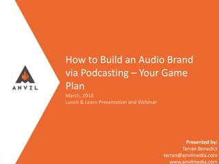 Measurable Marketing That Moves You // © 2017 - All information in this document is copyright protected and the property of Anvil Media Inc.
How to Build an Audio Brand
via Podcasting – Your Game
Plan
March, 2018
Lunch & Learn Presentation and Webinar
Presented by:
Terran Benedict
terran@anvilmedia.com
www.anvilmedia.com
 