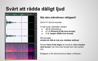 Svårt att rädda dåligt ljud 
Stå nära mikrofonen viktigast!! 
Zoom H1 Sound recorder 
Vi står tyvärr utspridda i lokalen 
● -48 db tystnad/brus 
● -27 db Rickard (21db över bruset) 
● -3 db Jesper (45db över bruset) 
Minnesregel: 
mindre än 3db är inte ens märkbar skillnad 
Rickard bara 21db högre än bruset är alltså mycket 
nära bruset, han hörs över bruset men inte mycket 
mer. 
Redigerar vi för att få bort brus dödar vi Rickard... 
 