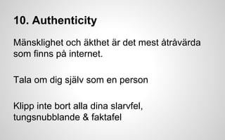 10. Authenticity 
Mänsklighet och äkthet är det mest åtråvärda 
som finns på internet. 
Tala om dig själv som en person 
Klipp inte bort alla dina slarvfel, 
tungsnubblande & faktafel 
 