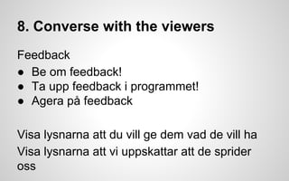 8. Converse with the viewers 
Feedback 
● Be om feedback! 
● Ta upp feedback i programmet! 
● Agera på feedback 
Visa lysnarna att du vill ge dem vad de vill ha 
Visa lysnarna att vi uppskattar att de sprider 
oss 
 