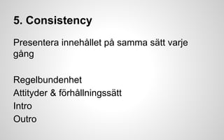 5. Consistency 
Presentera innehållet på samma sätt varje 
gång 
Regelbundenhet 
Attityder & förhållningssätt 
Intro 
Outro 
 