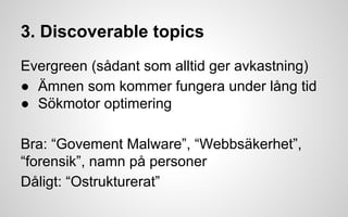 3. Discoverable topics 
Evergreen (sådant som alltid ger avkastning) 
● Ämnen som kommer fungera under lång tid 
● Sökmotor optimering 
Bra: “Govement Malware”, “Webbsäkerhet”, 
“forensik”, namn på personer 
Dåligt: “Ostrukturerat” 
 