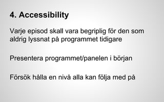 4. Accessibility 
Varje episod skall vara begriplig för den som 
aldrig lyssnat på programmet tidigare 
Presentera programmet/panelen i början 
Försök hålla en nivå alla kan följa med på 
 