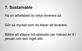 7. Sustainable 
Ha en arbetslast du orkar leverera på 
Gör så mycket som du klarar att leverera 
Bättre att släppa två episoder per månad än 8 i 
januari och sen inget alls. 
 
