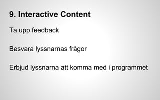 9. Interactive Content 
Ta upp feedback 
Besvara lyssnarnas frågor 
Erbjud lyssnarna att komma med i programmet 
