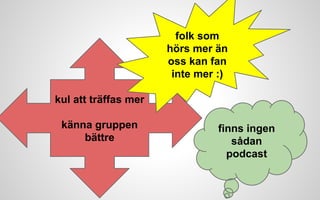 kul att träffas mer 
känna gruppen 
bättre 
folk som 
hörs mer än 
oss kan fan 
inte mer :) 
finns ingen 
sådan 
podcast 
 