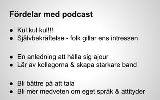 Fördelar med podcast 
● Kul kul kul!!! 
● Självbekräftelse - folk gillar ens intressen 
● En anledning att hålla sig ajour 
● Lär av kollegorna & skapa starkare band 
● Bli bättre på att tala 
● Bli mer medveten om eget språk & attityder 
 