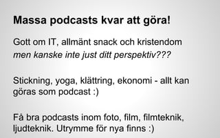 Massa podcasts kvar att göra! 
Gott om IT, allmänt snack och kristendom 
men kanske inte just ditt perspektiv??? 
Stickning, yoga, klättring, ekonomi - allt kan 
göras som podcast :) 
Få bra podcasts inom foto, film, filmteknik, 
ljudteknik. Utrymme för nya finns :) 
 