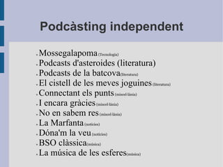Podcàsting independent »  Mossegalapoma  (Tecnologia) »  Podcasts d'asteroides (literatura) »  Podcasts de la batcova (literatura) »  El cistell de les meves joguines  (literatura) »  Connectant els punts  ( miscel·lània ) »  I encara gràcies  ( miscel·lània ) »  No en sabem res  ( miscel·lània ) »  La Marfanta  (notícies) »  Dóna'm la veu  (notícies) »  BSO clàssica (música) »  La música de les esferes (música) 