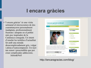 I encara gràcies • ‘ I encara gràcies’ és una visita setmanal al microcosmos de dos cuarantanyeros personalment inadaptats, professionalment frustrats i atrapats en el poblet més poc inspirador de la Catalunya coneguda. Un intent d’emular les tertúlies d’actualitat fet amb una mirada desacomplexadament gris, vulgar i plena d’autocompassió. Un racó tan remot i prescindible que pot crear complicades addiccions. Julien&Neil http://iencaragracies.com/blog/ 