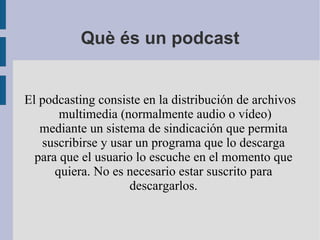 Què és un podcast El podcasting consiste en la distribución de archivos  multimedia (normalmente audio o vídeo) mediante un sistema de sindicación que permita suscribirse y usar un programa que lo descarga para que el usuario lo escuche en el momento que quiera. No es necesario estar suscrito para descargarlos. 