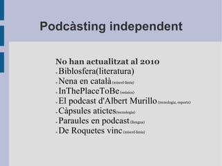 Podcàsting independent No han actualitzat al 2010 »  Biblosfera(literatura) »  Nena en català  (miscel·lània) »  InThePlaceToBe  (música) »  El podcast d'Albert Murillo  (tecnologia, esports) »  Càpsules atictes (tecnologia) »  Paraules en podcast  (llengua) »  De Roquetes vinc  ( miscel·lània ) 