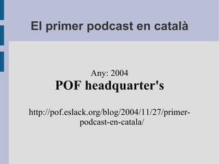 El primer podcast en català Any: 2004 POF headquarter's http://pof.eslack.org/blog/2004/11/27/primer-podcast-en-catala/ 