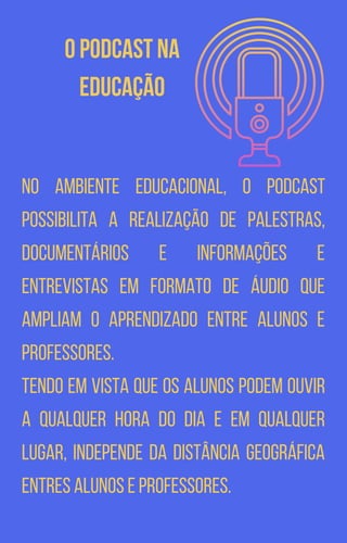O podcast na
educação
No ambiente educacional, o podcast
possibilita a realização de palestras,
documentários e informações e
entrevistas em formato de áudio que
ampliam o aprendizado entre alunos e
professores.
Tendo em vista que os alunos podem ouvir
a qualquer hora do dia e em qualquer
lugar, independe da distância geográfica
entres alunos e professores.
 