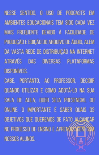 Nesse sentido, o uso de podcasts em
ambientes educacionais tem sido cada vez
mais frequente devido à facilidade de
produção e edição do arquivo de áudio, além
da vasta rede de distribuição na internet
através das diversas plataformas
disponíveis.
Cabe, portanto, ao professor, decidir
quando utilizar e como adotá-lo na sua
sala de aula, quer seja presencial ou
online. O importante é saber quais os
objetivos que queremos de fato alcançar
no processo de ensino e aprendizagem com
nossos alunos.
 