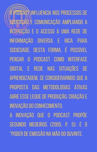 O podcast influencia nos processos de
educação e comunicação ampliando a
interação e o acesso a uma rede de
informação diversa e rica para
sociedade. Desta forma, é possível
pensar o podcast como interface
digital e rede nas situações de
aprendizagem, se considerarmos que a
proposta das metodologias ativas
abre esse leque de produção, criação e
inovação do conhecimento.
A inovação que o podcast propõe
segundo Medeiros (2005, p. 5): é o
“poder de emissão na mão do ouvinte.
 