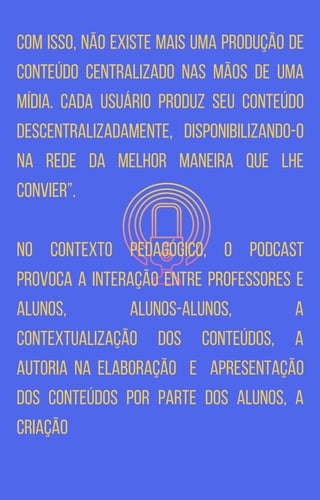 Com isso, não existe mais uma produção de
conteúdo centralizado nas mãos de uma
mídia. Cada usuário produz seu conteúdo
descentralizadamente, disponibilizando-o
na rede da melhor maneira que lhe
convier”.
No contexto pedagógico, o podcast
provoca a interação entre professores e
alunos, alunos-alunos, a
contextualização dos conteúdos, a
autoria na elaboração e apresentação
dos conteúdos por parte dos alunos, a
criação
 