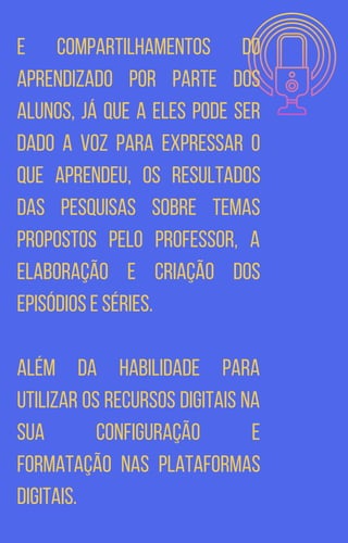 e compartilhamentos do
aprendizado por parte dos
alunos, já que a eles pode ser
dado a voz para expressar o
que aprendeu, os resultados
das pesquisas sobre temas
propostos pelo professor, a
elaboração e criação dos
episódios e séries.
Além da habilidade para
utilizar os recursos digitais na
sua configuração e
formatação nas plataformas
digitais.
 