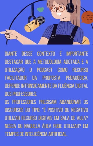 Diante desse contexto é importante
destacar que a metodologia adotada e a
utilização o podcast como recurso
facilitador da proposta pedagógica,
depende intrinsicamente da fluência digital
dos professores.
Os professores precisam abandonar os
discursos do tipo: “é positivo ou negativo
utilizar recurso digitais em sala de aula?
Nessa ou naquela área pode utilizar? Em
tempos de inteligência artificial,
 