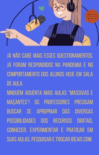 já não cabe mais esses questionamentos,
já foram respondidos na pandemia e no
comportamento dos alunos hoje em sala
de aula.
Ninguém aguenta mais aulas “massivas e
maçantes”! Os professores precisam
buscar se apropriar das diversas
possibilidades dos recursos digitais,
conhecer, experimentar e praticar em
suas aulas, pesquisar e trocar ideais com
 
