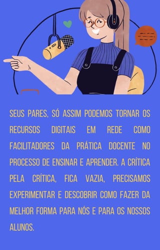 seus pares, só assim podemos tornar os
recursos digitais em rede como
facilitadores da prática docente no
processo de ensinar e aprender. A crítica
pela crítica, fica vazia, precisamos
experimentar e descobrir como fazer da
melhor forma para nós e para os nossos
alunos.
 