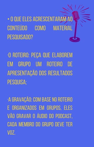 • O que eles acrescentaram ao
conteúdo como material
pesquisado?
·O Roteiro: Peça que elaborem
em grupo um roteiro de
apresentação dos resultados
pesquisa;
·A gravação: Com base no roteiro
e organizados em grupos, eles
vão gravar o áudio do podcast,
cada membro do grupo deve ter
voz.
 
