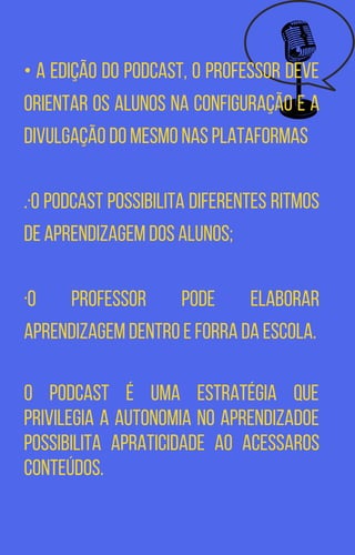 • A edição do Podcast, o professor deve
orientar os alunos na configuração e a
divulgação do mesmo nas plataformas
.·O podcast possibilita diferentes ritmos
de aprendizagem dos alunos;
·O professor pode elaborar
aprendizagem dentro e forra da escola.
O podcast é uma estratégia que
privilegia a autonomia no aprendizadoe
possibilita apraticidade ao acessaros
conteúdos.
 