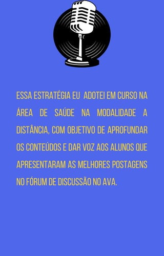 Essa estratégia eu adotei em curso na
área de saúde na modalidade a
distância, com objetivo de aprofundar
os conteúdos e dar voz aos alunos que
apresentaram as melhores postagens
no fórum de discussão no AVA.
 