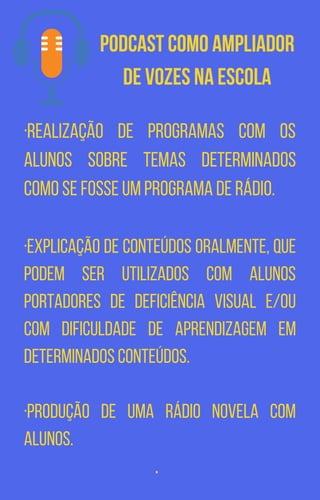 Podcast como Ampliador
de Vozes na escola
·Realização de programas com os
alunos sobre temas determinados
como se fosse um programa de rádio.
·Explicação de conteúdos oralmente, que
podem ser utilizados com alunos
portadores de deficiência visual e/ou
com dificuldade de aprendizagem em
determinados conteúdos.
·Produção de uma rádio novela com
alunos.
·
 