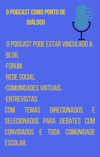 O Podcast como ponto de
diálogo
O podcast pode estar vinculado a:
·Blog.
·Fórum.
·Rede social.
·Comunidades virtuais.
·Entrevistas.
Com temas direcionados e
selecionados para debates com
convidados e toda comunidade
escolar.
 