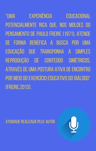 “Uma experiência educacional
potencialmente rica que, nos moldes do
pensamento de Paulo Freire (1971), atende
de forma benéfica a busca por uma
educação que transponha a simples
reprodução de conteúdo simétricos,
através de uma postura ativa de encontro
por meio do exercício educativo do diálogo”
(FREIRE,2013).
Atividade realizada pelo autor
 