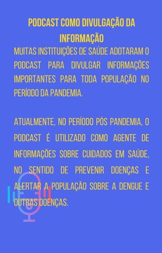 Podcast como divulgação da
informação
Muitas instituições de saúde adotaram o
podcast para divulgar informações
importantes para toda população no
período da pandemia.
Atualmente, no período pós pandemia, o
podcast é utilizado como agente de
informações sobre cuidados em saúde,
no sentido de prevenir doenças e
alertar a população sobre a dengue e
outras doenças.
 