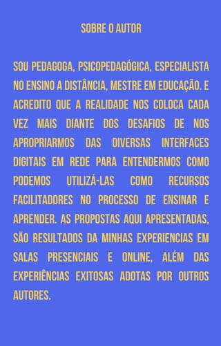SOBRE O AUTOR
SOU PEDAGOGA, PSICOPEDAGÓGICA, ESPECIALISTA
NO ENSINO A DISTÂNCIA, MESTRE EM EDUCAÇÃO. E
ACREDITO QUE A REALIDADE NOS COLOCA CADA
VEZ MAIS DIANTE DOS DESAFIOS DE NOS
APROPRIARMOS DAS DIVERSAS INTERFACES
DIGITAIS EM REDE PARA ENTENDERMOS COMO
PODEMOS UTILIZÁ-LAS COMO RECURSOS
FACILITADORES NO PROCESSO DE ENSINAR E
APRENDER. AS PROPOSTAS AQUI APRESENTADAS,
SÃO RESULTADOS DA MINHAS EXPERIENCIAS EM
SALAS PRESENCIAIS E ONLINE, ALÉM DAS
EXPERIÊNCIAS EXITOSAS ADOTAS POR OUTROS
AUTORES.
 