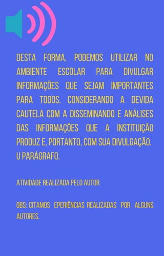 Desta forma, podemos utilizar no
ambiente escolar para divulgar
informações que sejam importantes
para todos. Considerando a devida
cautela com a disseminando e análises
das informações que a instituição
produz e, portanto, com sua divulgação.
u parágrafo.
Atividade realizada pelo autor
Obs: Citamos eperiências realizadas por alguns
autores.
 