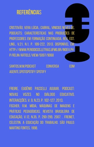 Referências
CRISTOVÃO, Vera Lúcia.; CABRAL, Vinicius Neves de.
Podcasts: características nas produções de
professores em formação continuada. Rev. Est.
Ling., v.21, n.1, p. 189-222, 2013. Disponível em:
http://www.periodicos.letras.ufmg.br/index.ph
p/relin/article/view/5097/9068
SANTOS,M.M.Podcast Conversa com
Agente.SpotiSpotify Spotify
FREIRE, Eugênio Paccelli Aguiar. Podcast:
novas vozes no diálogo educativo.
Interacções, v. 9, n.23, p. 102-127, 2013.
FISCHER, R.M. Mídia, máquinas de imagens e
práticas pedagógicas. Revista Brasileira de
Educação, v.12, n.35, p. 290-299, 2007. . FREINET,
Celestin. A educação do trabalho. São Paulo:
Martins Fontes, 1998.
 