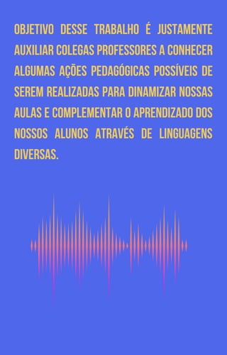 OBJETIVO DESSE TRABALHO É JUSTAMENTE
AUXILIAR COLEGAS PROFESSORES A CONHECER
ALGUMAS AÇÕES PEDAGÓGICAS POSSÍVEIS DE
SEREM REALIZADAS PARA DINAMIZAR NOSSAS
AULAS E COMPLEMENTAR O APRENDIZADO DOS
NOSSOS ALUNOS ATRAVÉS DE LINGUAGENS
DIVERSAS.
 