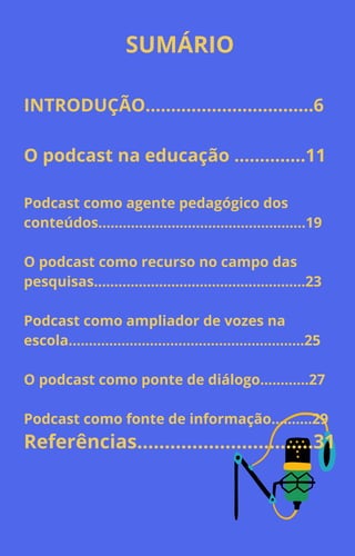 SUMÁRIO
INTRODUÇÃO.................................6
O podcast na educação ..............11
Podcast como agente pedagógico dos
conteúdos...................................................19
O podcast como recurso no campo das
pesquisas....................................................23
Podcast como ampliador de vozes na
escola..........................................................25
O podcast como ponte de diálogo............27
Podcast como fonte de informação..........29
Referências................................31
 