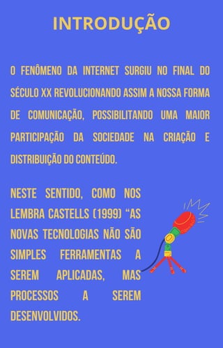 INTRODUÇÃO
O fenômeno da internet surgiu no final do
século XX revolucionando assim a nossa forma
de comunicação, possibilitando uma maior
participação da sociedade na criação e
distribuição do conteúdo.
Neste sentido, como nos
lembra Castells (1999) “as
novas tecnologias não são
simples ferramentas a
serem aplicadas, mas
processos a serem
desenvolvidos.
 