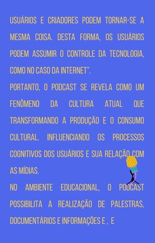 Usuários e criadores podem tornar-se a
mesma coisa. Desta forma, os usuários
podem assumir o controle da tecnologia,
como no caso da internet”.
Portanto, o podcast se revela como um
fenômeno da cultura atual que
transformando a produção e o consumo
cultural. Influenciando os processos
cognitivos dos usuários e sua relação com
as mídias.
No ambiente educacional, o podcast
possibilita a realização de palestras,
documentários e informações e , e
 