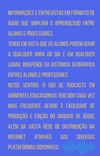 informações e entrevistas em formato de
áudio que ampliam o aprendizado entre
alunos e professores.
Tendo em vista que os alunos podem ouvir
a qualquer hora do dia e em qualquer
lugar, independe da distância geográfica
entres alunos e professores.
Nesse sentido, o uso de podcasts em
ambientes educacionais tem sido cada vez
mais frequente devido à facilidade de
produção e edição do arquivo de áudio,
além da vasta rede de distribuição na
internet através das diversas
plataformas disponíveis.
 