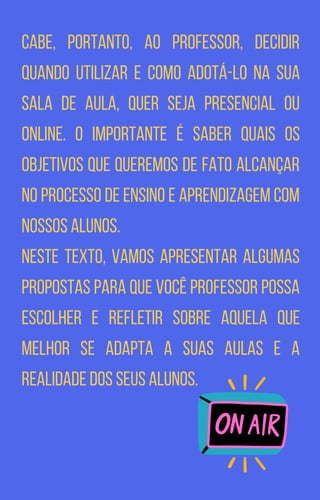 Cabe, portanto, ao professor, decidir
quando utilizar e como adotá-lo na sua
sala de aula, quer seja presencial ou
online. O importante é saber quais os
objetivos que queremos de fato alcançar
no processo de ensino e aprendizagem com
nossos alunos.
Neste texto, vamos apresentar algumas
propostas para que você professor possa
escolher e refletir sobre aquela que
melhor se adapta a suas aulas e a
realidade dos seus alunos.
 
