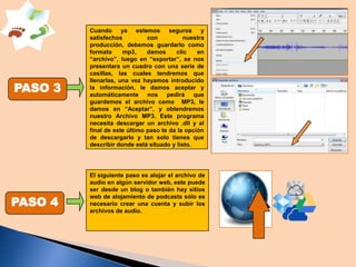 PASO 3

PASO 4

Cuando ya estemos seguros y
satisfechos
con
nuestra
producción, debemos guardarlo como
formato
mp3,
damos
clic
en
“archivo”, luego en “exportar”, se nos
presentara un cuadro con una serie de
casillas, las cuales tendremos que
llenarlas, una vez hayamos introducido
la información, le damos aceptar y
automáticamente nos pedirá que
guardemos el archivo como MP3, le
damos en “Aceptar”, y obtendremos
nuestro Archivo MP3. Este programa
necesita descargar un archivo .dll y al
final de este último paso te da la opción
de descargarlo y tan solo tienes que
describir donde está situado y listo.

El siguiente paso es alojar el archivo de
audio en algún servidor web, este puede
ser desde un blog o también hay sitios
web de alojamiento de podcasts sólo es
necesario crear una cuenta y subir los
archivos de audio.

 