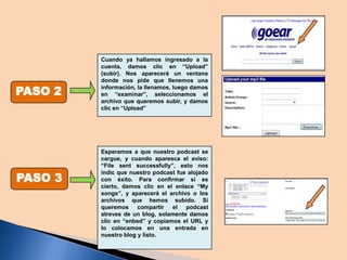 PASO 2

PASO 3

Cuando ya hallamos ingresado a la
cuenta, damos clic en “Upload”
(subir). Nos aparecerá un ventana
donde nos pide que llenemos una
información, la llenamos, luego damos
en “examinar”, seleccionamos el
archivo que queremos subir, y damos
clic en “Upload”

Esperamos a que nuestro podcast se
cargue, y cuando aparesca el aviso:
“File sent successfully”, esto nos
indic que nuestro podcast fue alojado
con éxito. Para confirmar si es
cierto, damos clic en el enlace “My
songs”, y aparecerá el archivo o los
archivos que hemos subido. Si
queremos compartir el podcast
atreves de un blog, solamente damos
clic en “enbed” y copiamos el URL y
lo colocamos en una entrada en
nuestro blog y listo.

 