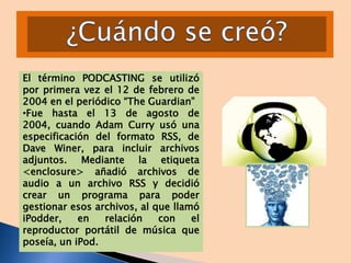 El término PODCASTING se utilizó
por primera vez el 12 de febrero de
2004 en el periódico “The Guardian”
•Fue hasta el 13 de agosto de
2004, cuando Adam Curry usó una
especificación del formato RSS, de
Dave Winer, para incluir archivos
adjuntos. Mediante la etiqueta
<enclosure> añadió archivos de
audio a un archivo RSS y decidió
crear un programa para poder
gestionar esos archivos, al que llamó
iPodder,
en
relación
con
el
reproductor portátil de música que
poseía, un iPod.

 