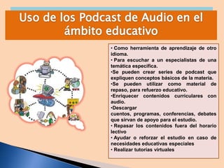 • Como herramienta de aprendizaje de otro
idioma.
• Para escuchar a un especialistas de una
temática especifica.
•Se pueden crear series de podcast que
expliquen conceptos básicos de la materia.
•Se pueden utilizar como material de
repaso, para refuerzo educativo.
•Enriquecer contenidos curriculares con
audio.
•Descargar
cuentos, programas, conferencias, debates
que sirvan de apoyo para el estudio.
• Repasar los contenidos fuera del horario
lectivo
• Ayudar o reforzar el estudio en caso de
necesidades educativas especiales
• Realizar tutorías virtuales

 