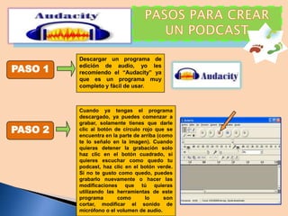 PASO 1

PASO 2

Descargar un programa de
edición de audio, yo les
recomiendo el “Audacity” ya
que es un programa muy
completo y fácil de usar.

Cuando ya tengas el programa
descargado, ya puedes comenzar a
grabar, solamente tienes que darle
clic al botón de círculo rojo que se
encuentra en la parte de arriba (como
te lo señalo en la imagen). Cuando
quieras detener la grabación solo
haz clic en el botón cuadrado, si
quieres escuchar como quedo tu
podcast, haz clic en el botón verde.
Si no te gusto como quedo, puedes
grabarlo nuevamente o hacer las
modificaciones que tú quieras
utilizando las herramientas de este
programa
como
lo
son
cortar, modificar el sonido de
micrófono o el volumen de audio.

 