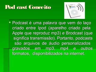 Pod cast ConceitoPod cast Conceito
 Podcast é uma palavra que vem do laçoPodcast é uma palavra que vem do laço
criado entre Ipod (aparelho criado pelacriado entre Ipod (aparelho criado pela
Apple que reproduz mp3) e Brodcast (queApple que reproduz mp3) e Brodcast (que
significa transmissão). Portanto, podcastssignifica transmissão). Portanto, podcasts
são arquivos de áudio personalizadossão arquivos de áudio personalizados
gravados em mp3, mp4 e outrosgravados em mp3, mp4 e outros
formatos, disponibilizados na internet.formatos, disponibilizados na internet.
 