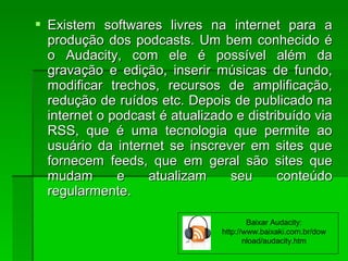 Existem softwares livres na internet para aExistem softwares livres na internet para a
produção dos podcasts. Um bem conhecido éprodução dos podcasts. Um bem conhecido é
o Audacity, com ele é possível além dao Audacity, com ele é possível além da
gravação e edição, inserir músicas de fundo,gravação e edição, inserir músicas de fundo,
modificar trechos, recursos de amplificação,modificar trechos, recursos de amplificação,
redução de ruídos etc. Depois de publicado naredução de ruídos etc. Depois de publicado na
internet o podcast é atualizado e distribuído viainternet o podcast é atualizado e distribuído via
RSS, que é uma tecnologia que permite aoRSS, que é uma tecnologia que permite ao
usuário da internet se inscrever em sites queusuário da internet se inscrever em sites que
fornecem feeds, que em geral são sites quefornecem feeds, que em geral são sites que
mudam e atualizam seu conteúdomudam e atualizam seu conteúdo
regularmente.regularmente.
Baixar Audacity:
http://www.baixaki.com.br/dow
nload/audacity.htm
 